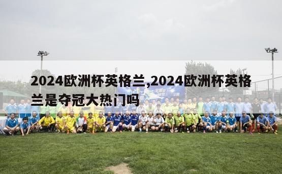 2024欧洲杯英格兰,2024欧洲杯英格兰是夺冠大热门吗