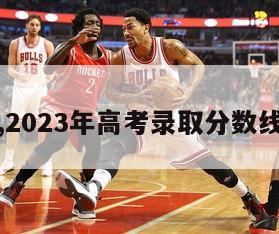 一览表,2023年高考录取分数线一览表