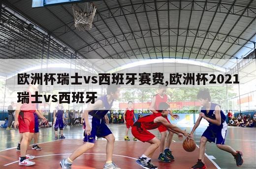 欧洲杯瑞士vs西班牙赛费,欧洲杯2021瑞士vs西班牙