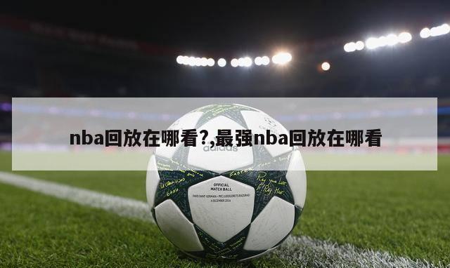 nba回放在哪看?,最强nba回放在哪看